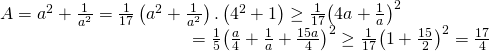 displaystyle begin{array}{l}A={{a}^{2}}+frac{1}{{{a}^{2}}}=frac{1}{17}left( {{a}^{2}}+frac{1}{{{a}^{2}}} right).left( {{4}^{2}}+1 right)ge frac{1}{17}{{left( 4a+frac{1}{a} right)}^{2}}\,,,,,,,,,,,,,,,,,,,,,,,,,,,,,,,,,,,,,,,,,,,,,,,,,,,,,,,,,,,,,,,,,=frac{1}{5}{{left( frac{a}{4}+frac{1}{a}+frac{15a}{4} right)}^{2}}ge frac{1}{17}{{left( 1+frac{15}{2} right)}^{2}}=frac{17}{4}end{array}