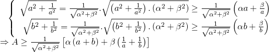 displaystyle begin{array}{l},,,,,left{ begin{array}{l}sqrt{{{a}^{2}}+frac{1}{{{a}^{2}}}}=frac{1}{sqrt{{{alpha }^{2}}+{{beta }^{2}}}}.sqrt{left( {{a}^{2}}+frac{1}{{{a}^{2}}} right).left( {{alpha }^{2}}+{{beta }^{2}} right)}ge frac{1}{sqrt{{{alpha }^{2}}+{{beta }^{2}}}}left( alpha a+frac{beta }{a} right)\text{ }sqrt{{{b}^{2}}+frac{1}{{{b}^{2}}}}=frac{1}{sqrt{{{alpha }^{2}}+{{beta }^{2}}}}.sqrt{left( {{b}^{2}}+frac{1}{{{b}^{2}}} right).left( {{alpha }^{2}}+{{beta }^{2}} right)}ge frac{1}{sqrt{{{alpha }^{2}}+{{beta }^{2}}}}left( alpha b+frac{beta }{b} right)text{ }end{array} right.\Rightarrow Age frac{1}{sqrt{{{alpha }^{2}}+{{beta }^{2}}}}left[ alpha left( a+b right)+beta left( frac{1}{a}+frac{1}{b} right) right]end{array}